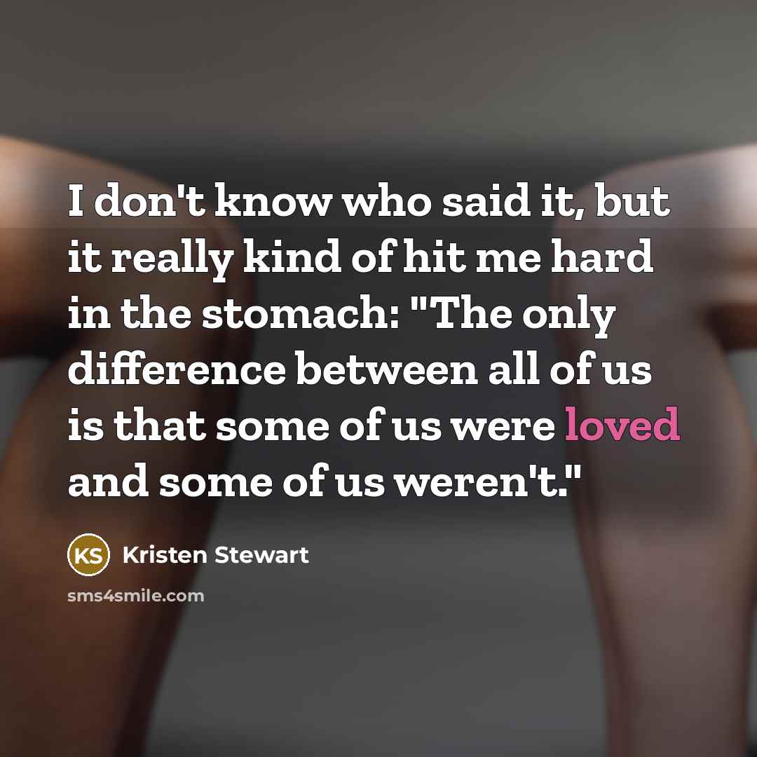 “I don't know who said it, but it really kind of hit me hard in the stomach: "The only difference between all of us is that some of us were loved and some of us weren't."” quote by Kristen Stewart