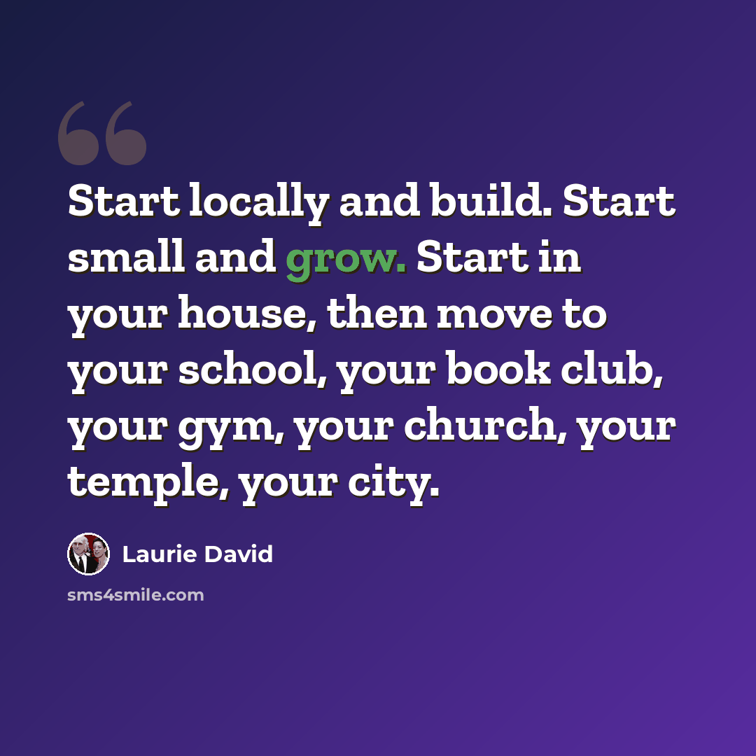 “Start locally and build. Start small and grow. Start in your house, then move to your school, your book club, your gym, your church, your temple, your city.” quote by Laurie David