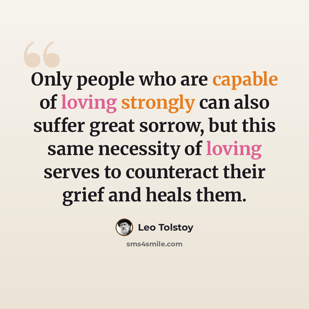 “Only people who are capable of loving strongly can also suffer great sorrow, but this same necessity of loving serves to counteract their grief and heals them.” quote by Leo Tolstoy