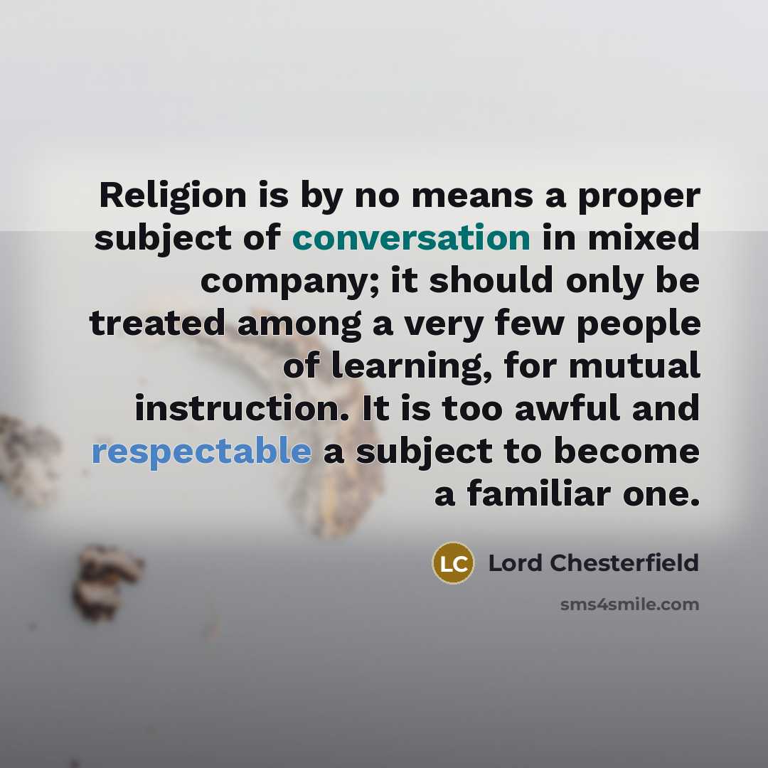“Religion is by no means a proper subject of conversation in mixed company; it should only be treated among a very few people of learning, for mutual instruction. It is too awful and respectable a subject to become a familiar one.” quote by Lord Chesterfield