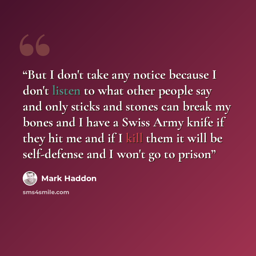 “But I don't take any notice because I don't listen to what other people say and only sticks and stones can break my bones and I have a Swiss Army knife if they hit me and if I kill them it will be self-defense and I won't go to prison” quote by Mark Haddon