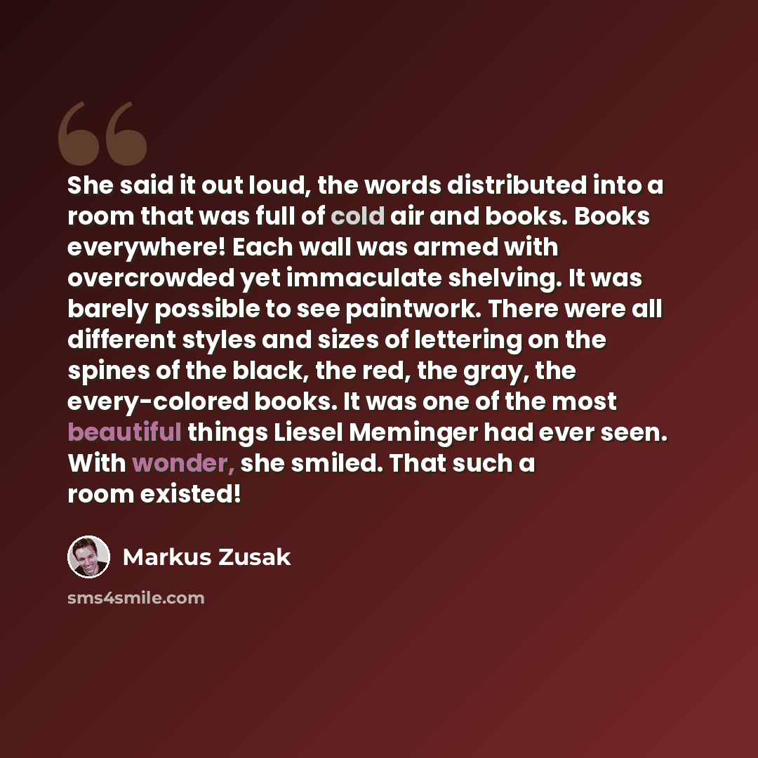 “She said it out loud, the words distributed into a room that was full of cold air and books. Books everywhere! Each wall was armed with overcrowded yet immaculate shelving. It was barely possible to see paintwork. There were all different styles and sizes of lettering on the spines of the black…” quote by Markus Zusak