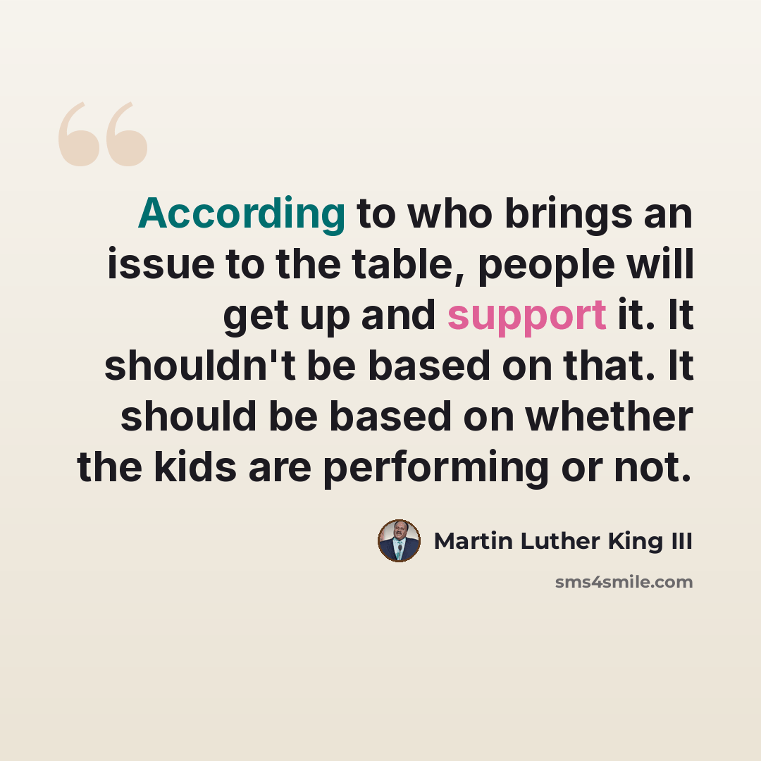 “According to who brings an issue to the table, people will get up and support it. It shouldn't be based on that. It should be based on whether the kids are performing or not.” quote by Martin Luther King III