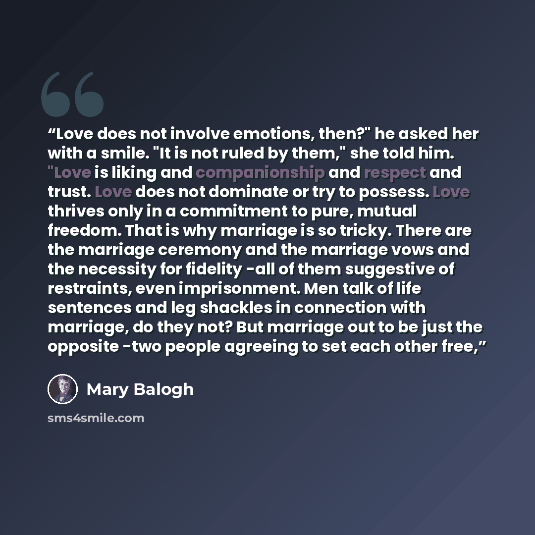 “Love does not involve emotions, then?" he asked her with a smile. "It is not ruled by them," she told him. "Love is liking and companionship and respect and trust. Love does not dominate or try to possess. Love thrives only in a commitment to pure, mutual freedom. That is why marriage is so…” quote by Mary Balogh
