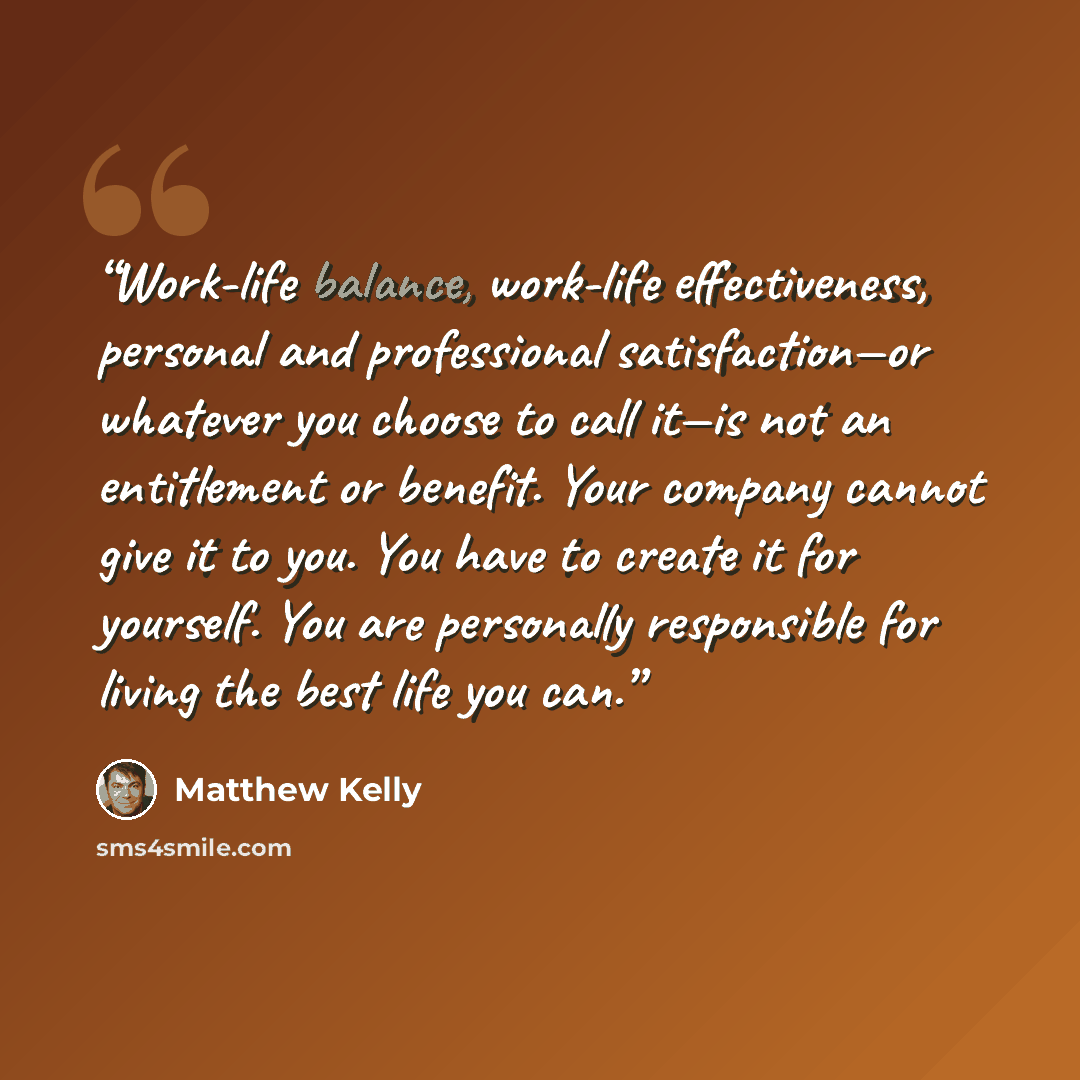 “Work-life balance, work-life effectiveness, personal and professional satisfaction—or whatever you choose to call it—is not an entitlement or benefit. Your company cannot give it to you. You have to create it for yourself. You are personally responsible for living the best life you can.” quote by Matthew Kelly