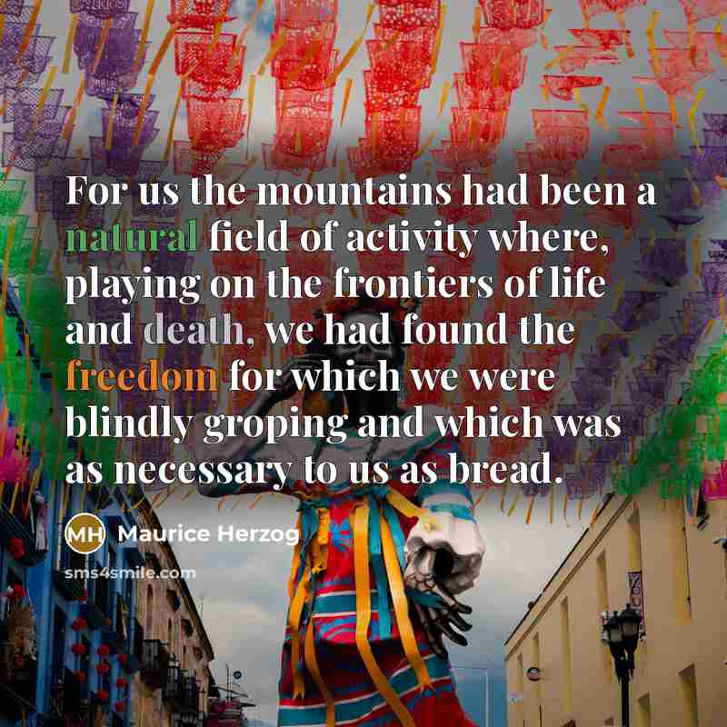 “For us the mountains had been a natural field of activity where, playing on the frontiers of life and death, we had found the freedom for which we were blindly groping and which was as necessary to us as bread.” quote by Maurice Herzog