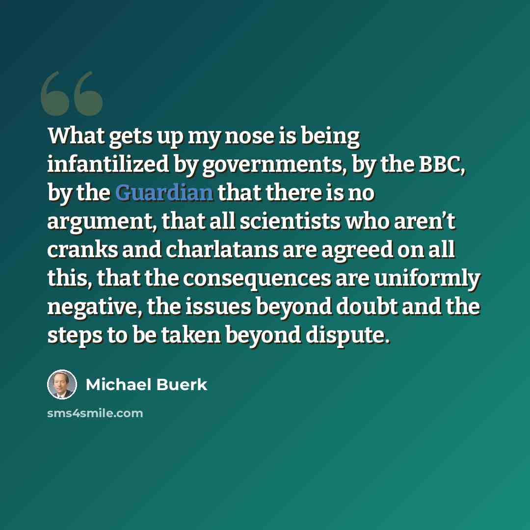 “What gets up my nose is being infantilized by governments, by the BBC, by the Guardian that there is no argument, that all scientists who aren’t cranks and charlatans are agreed on all this, that the consequences are uniformly negative, the issues beyond doubt and the steps to be taken beyond…” quote by Michael Buerk