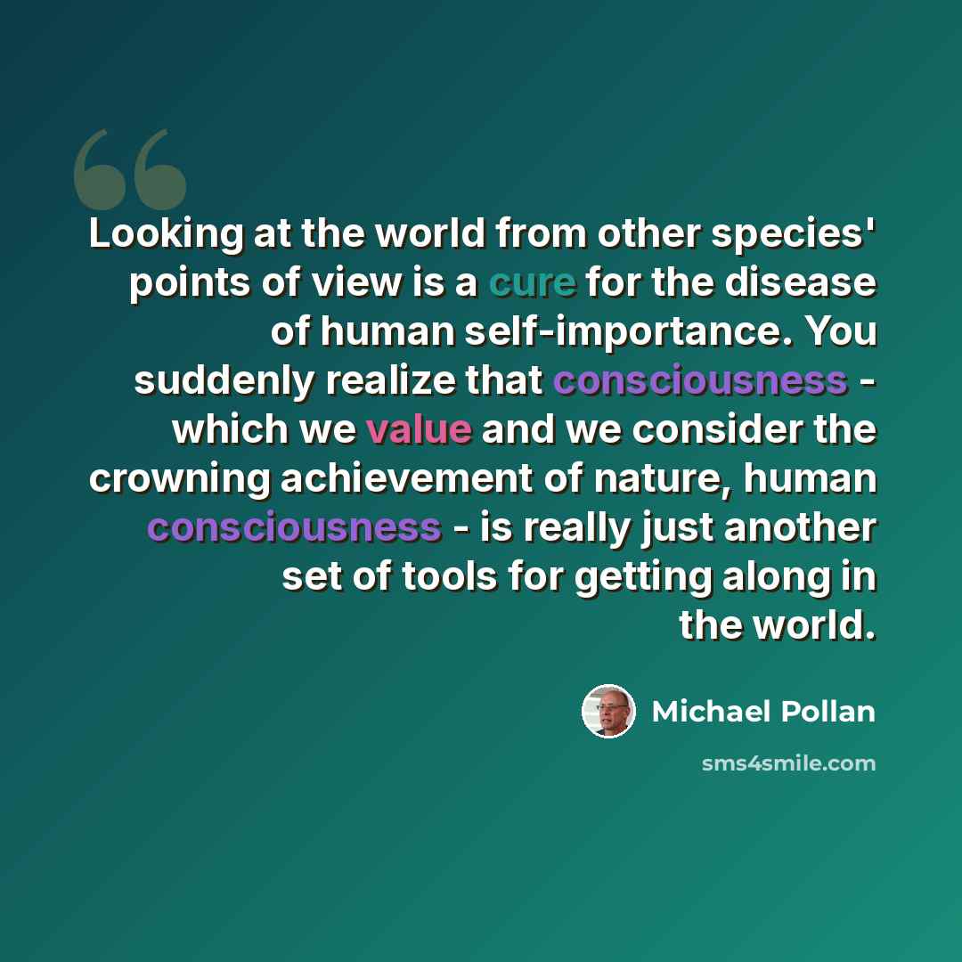“Looking at the world from other species' points of view is a cure for the disease of human self-importance. You suddenly realize that consciousness - which we value and we consider the crowning achievement of nature, human consciousness - is really just another set of tools for getting along in…” quote by Michael Pollan