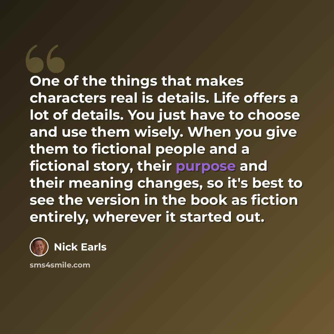 “One of the things that makes characters real is details. Life offers a lot of details. You just have to choose and use them wisely. When you give them to fictional people and a fictional story, their purpose and their meaning changes, so it's best to see the version in the book as fiction…” quote by Nick Earls