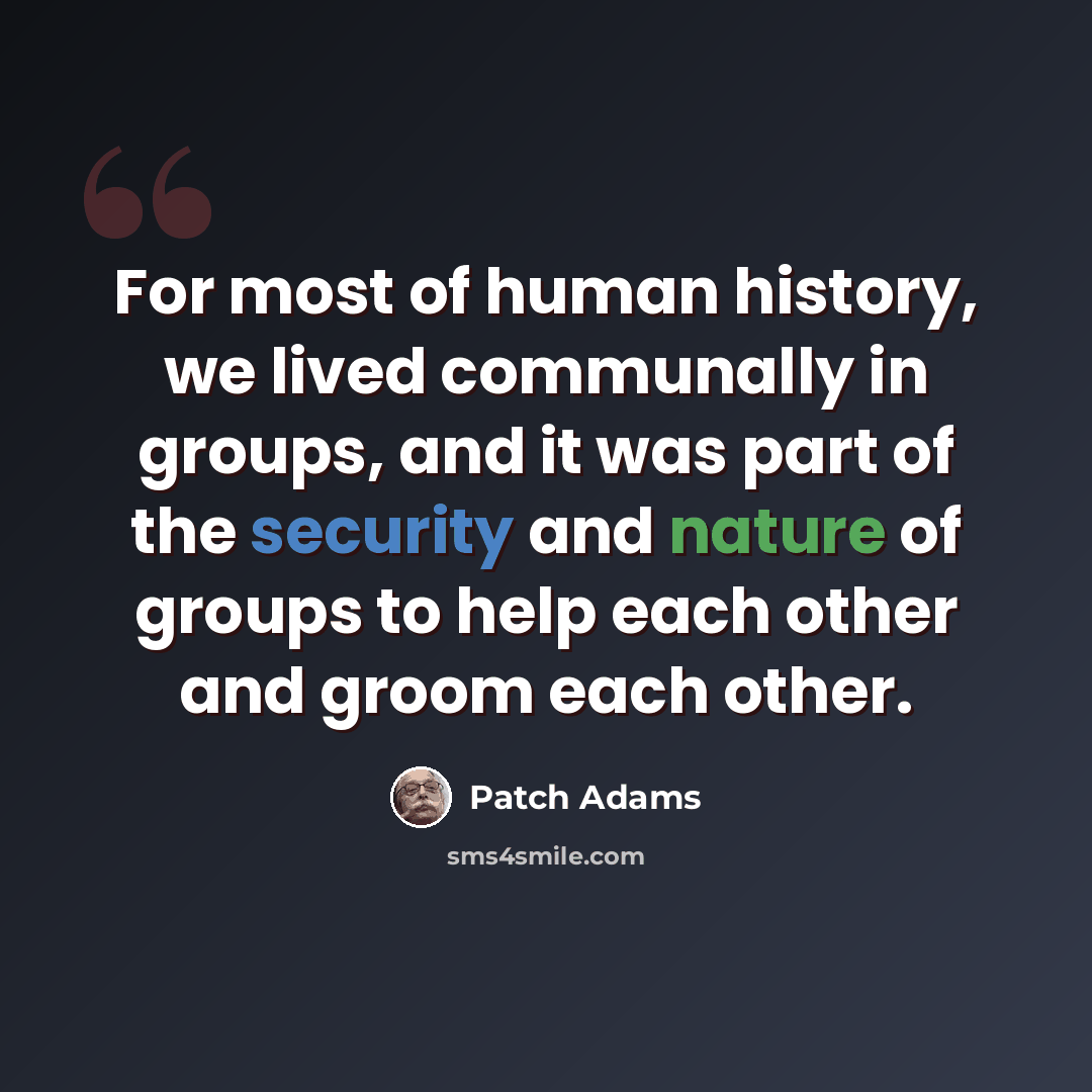 “For most of human history, we lived communally in groups, and it was part of the security and nature of groups to help each other and groom each other.” quote by Patch Adams