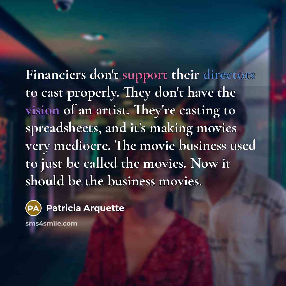 “Financiers don't support their directors to cast properly. They don't have the vision of an artist. They're casting to spreadsheets, and it's making movies very mediocre. The movie business used to just be called the movies. Now it should be the business movies.” quote by Patricia Arquette