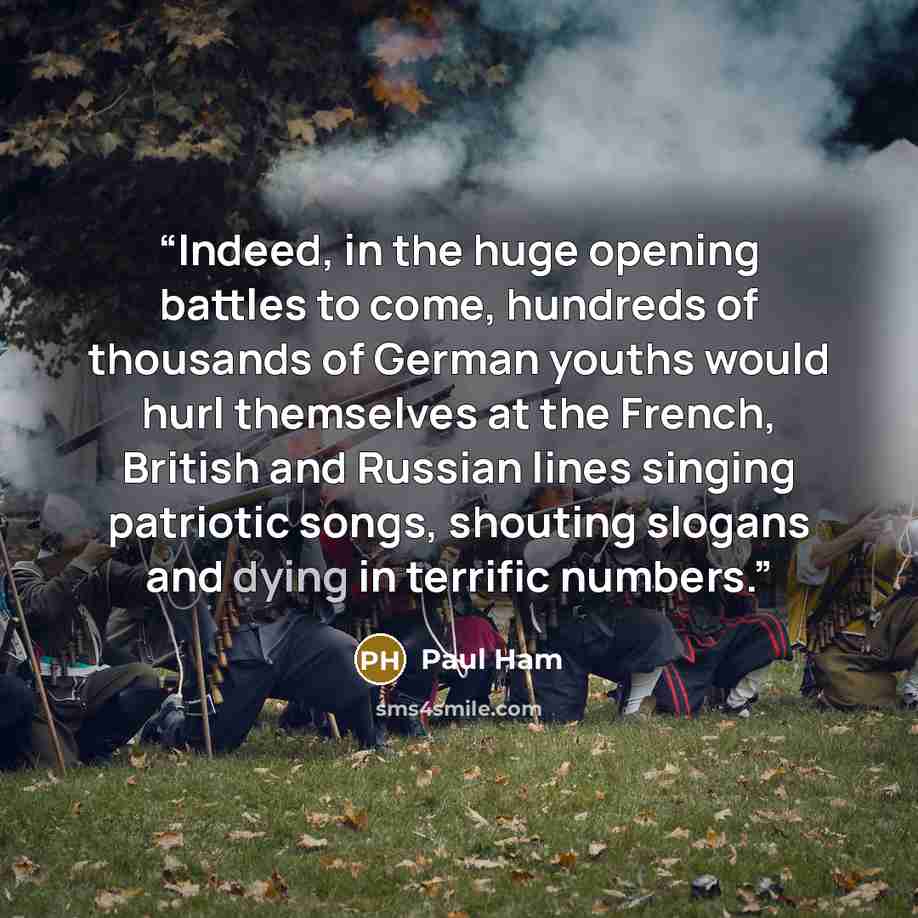 “Indeed, in the huge opening battles to come, hundreds of thousands of German youths would hurl themselves at the French, British and Russian lines singing patriotic songs, shouting slogans and dying in terrific numbers.” quote by Paul Ham