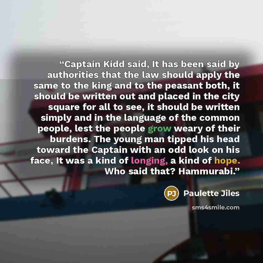 “Captain Kidd said, It has been said by authorities that the law should apply the same to the king and to the peasant both, it should be written out and placed in the city square for all to see, it should be written simply and in the language of the common people, lest the people grow weary of…” quote by Paulette Jiles
