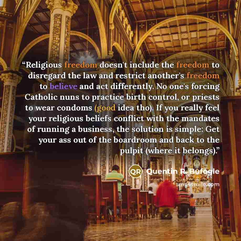 “Religious freedom doesn't include the freedom to disregard the law and restrict another's freedom to believe and act differently. No one's forcing Catholic nuns to practice birth control, or priests to wear condoms (good idea tho). If you really feel your religious beliefs conflict with the…” quote by Quentin R. Bufogle