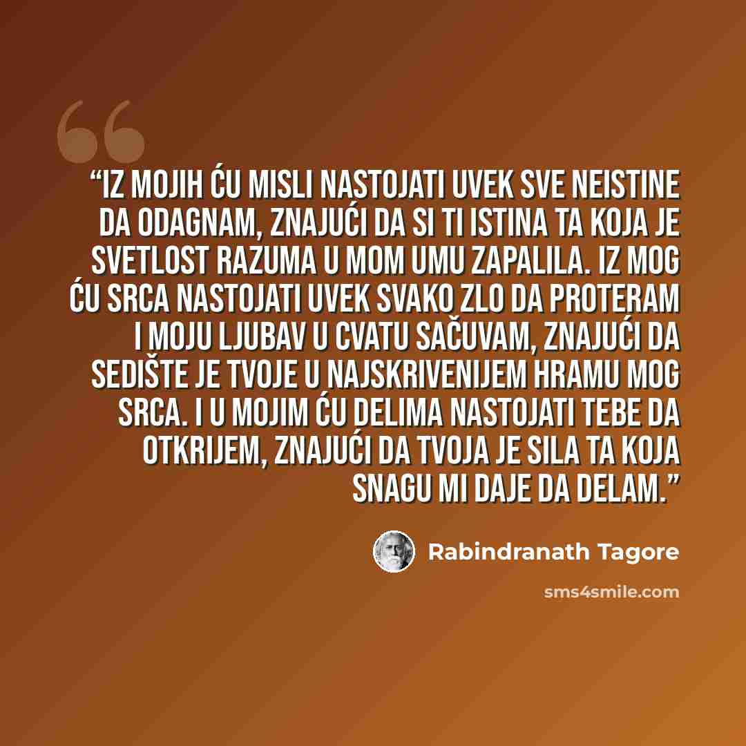 “Iz mojih ću misli nastojati uvek sve neistine da odagnam, znajući da si ti istina ta koja je svetlost razuma u mom umu zapalila. Iz mog ću srca nastojati uvek svako zlo da proteram i moju ljubav u cvatu sačuvam, znajući da sedište je tvoje u najskrivenijem hramu mog srca. I u mojim ću delima…” quote by Rabindranath Tagore