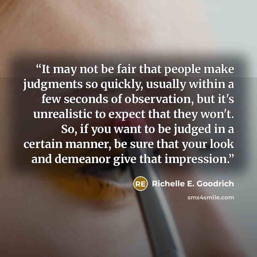 “It may not be fair that people make judgments so quickly, usually within a few seconds of observation, but it's unrealistic to expect that they won't. So, if you want to be judged in a certain manner, be sure that your look and demeanor give that impression.” quote by Richelle E. Goodrich