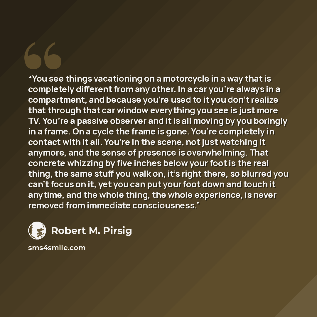 “You see things vacationing on a motorcycle in a way that is completely different from any other. In a car you’re always in a compartment, and because you’re used to it you don’t realize that through that car window everything you see is just more TV. You’re a passive observer and it is all moving…” quote by Robert M. Pirsig