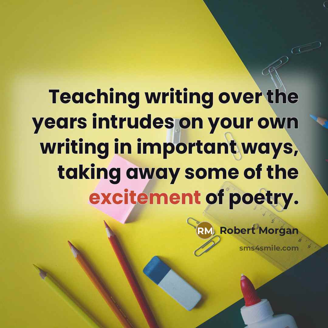 “Teaching writing over the years intrudes on your own writing in important ways, taking away some of the excitement of poetry.” quote by Robert Morgan