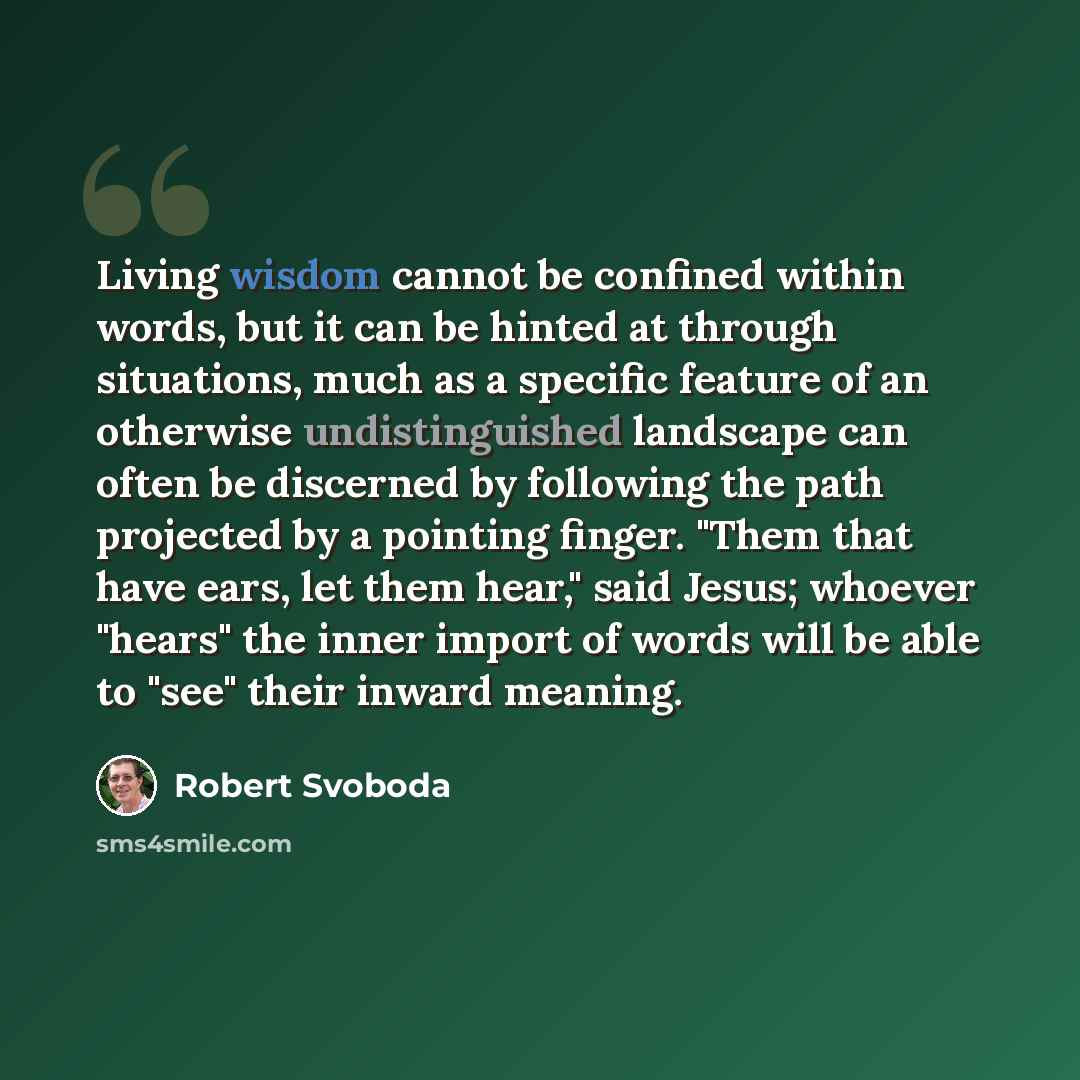 “Living wisdom cannot be confined within words, but it can be hinted at through situations, much as a specific feature of an otherwise undistinguished landscape can often be discerned by following the path projected by a pointing finger. "Them that have ears, let them hear," said Jesus; whoever…” quote by Robert Svoboda