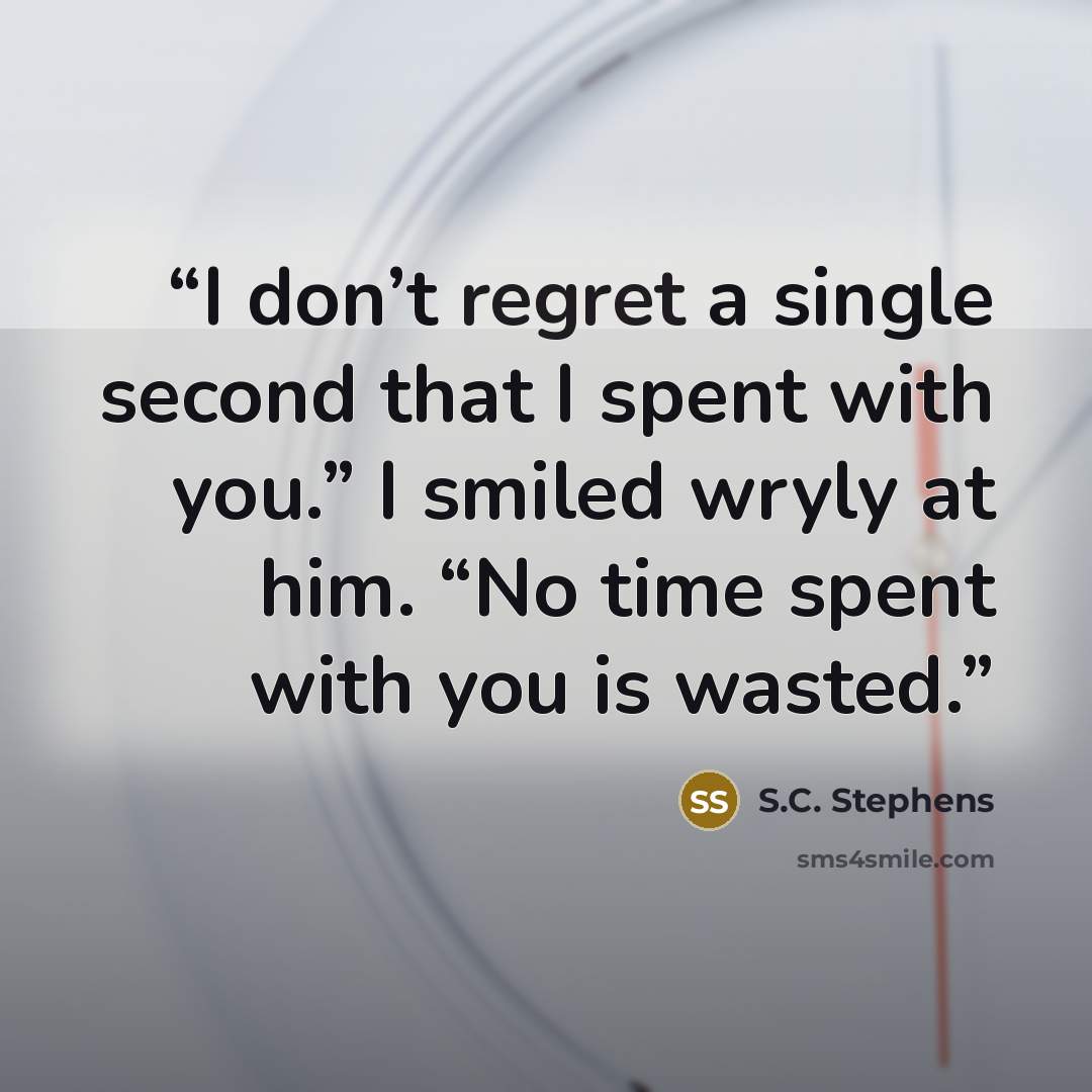 “I don’t regret a single second that I spent with you.” I smiled wryly at him. “No time spent with you is wasted.” quote by S.C. Stephens