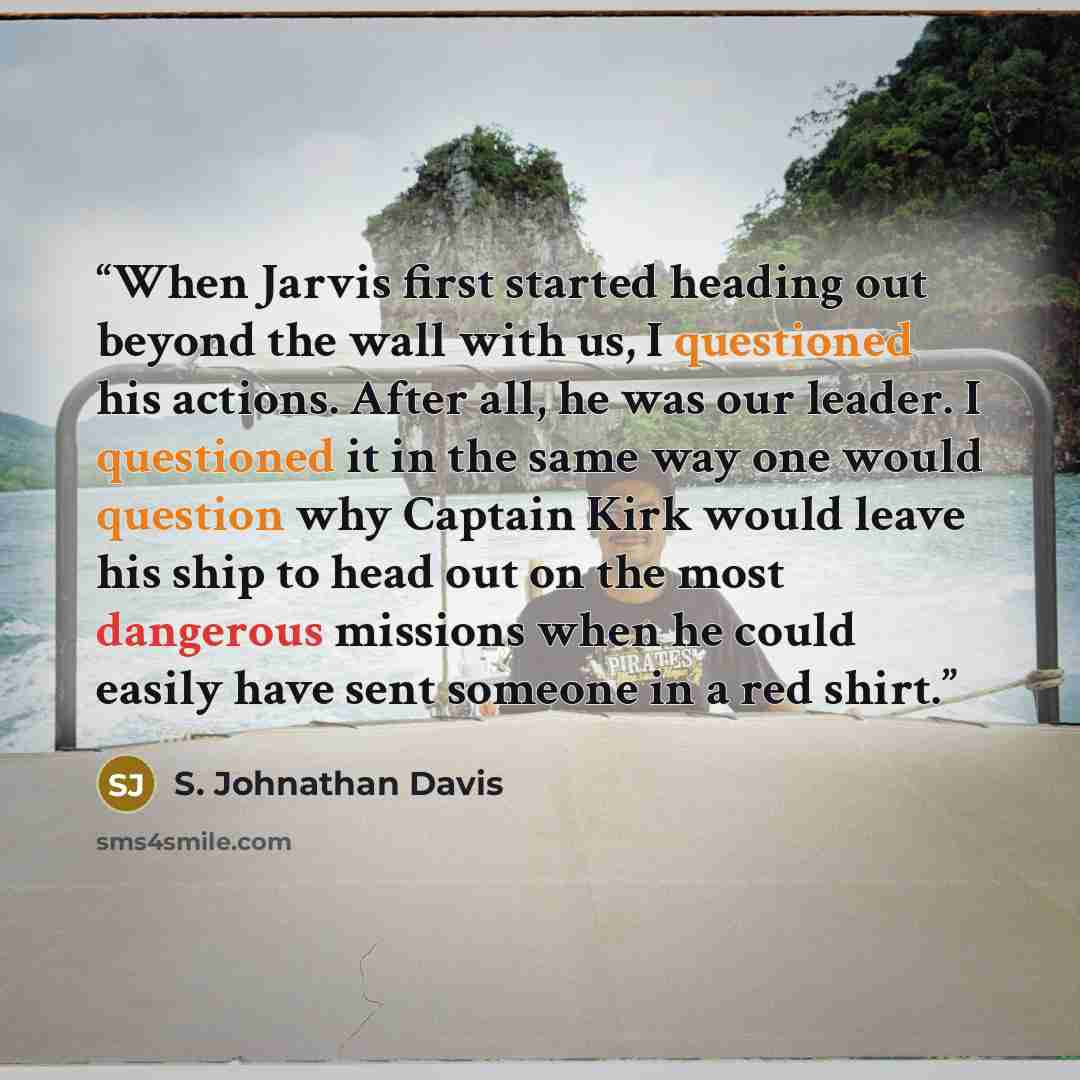 “When Jarvis first started heading out beyond the wall with us, I questioned his actions. After all, he was our leader. I questioned it in the same way one would question why Captain Kirk would leave his ship to head out on the most dangerous missions when he could easily have sent someone in a red…” quote by S. Johnathan Davis