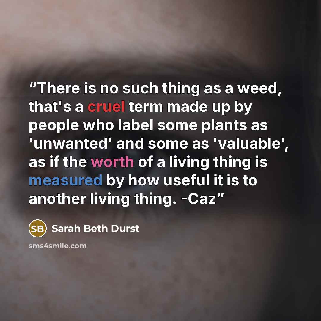 “There is no such thing as a weed, that's a cruel term made up by people who label some plants as 'unwanted' and some as 'valuable', as if the worth of a living thing is measured by how useful it is to another living thing. -Caz” quote by Sarah Beth Durst