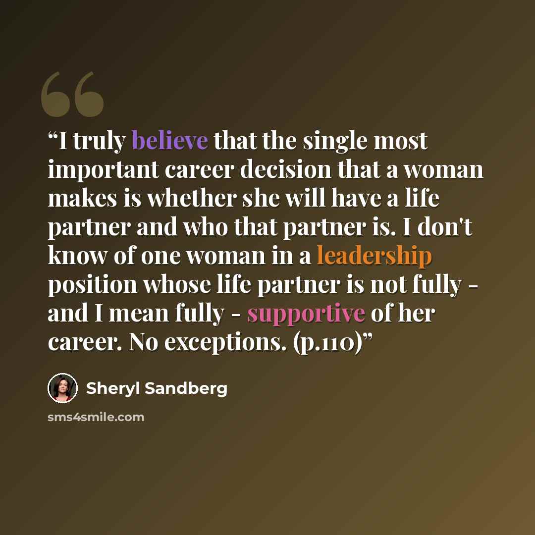 “I truly believe that the single most important career decision that a woman makes is whether she will have a life partner and who that partner is. I don't know of one woman in a leadership position whose life partner is not fully - and I mean fully - supportive of her career. No exceptions. (p.110)” quote by Sheryl Sandberg