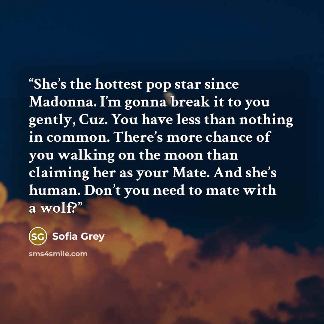 “She’s the hottest pop star since Madonna. I’m gonna break it to you gently, Cuz. You have less than nothing in common. There’s more chance of you walking on the moon than claiming her as your Mate. And she’s human. Don’t you need to mate with a wolf?” quote by Sofia Grey