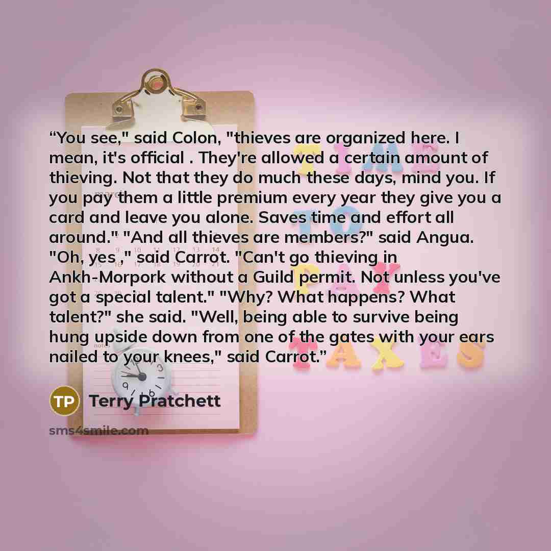 “You see," said Colon, "thieves are organized here. I mean, it's official . They're allowed a certain amount of thieving. Not that they do much these days, mind you. If you pay them a little premium every year they give you a card and leave you alone. Saves time and effort all around." "And all…” quote by Terry Pratchett