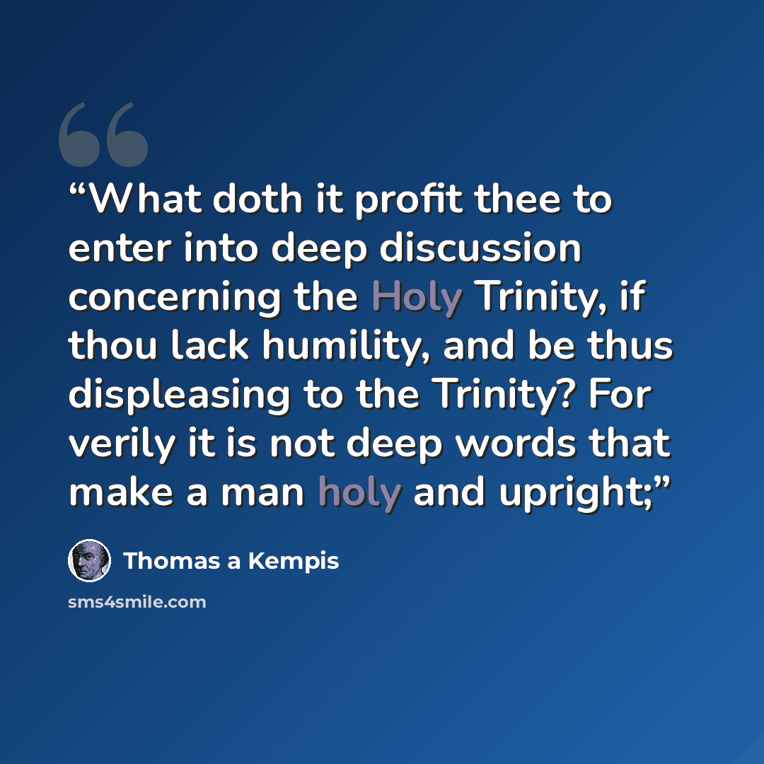 “What doth it profit thee to enter into deep discussion concerning the Holy Trinity, if thou lack humility, and be thus displeasing to the Trinity? For verily it is not deep words that make a man holy and upright;” quote by Thomas à Kempis