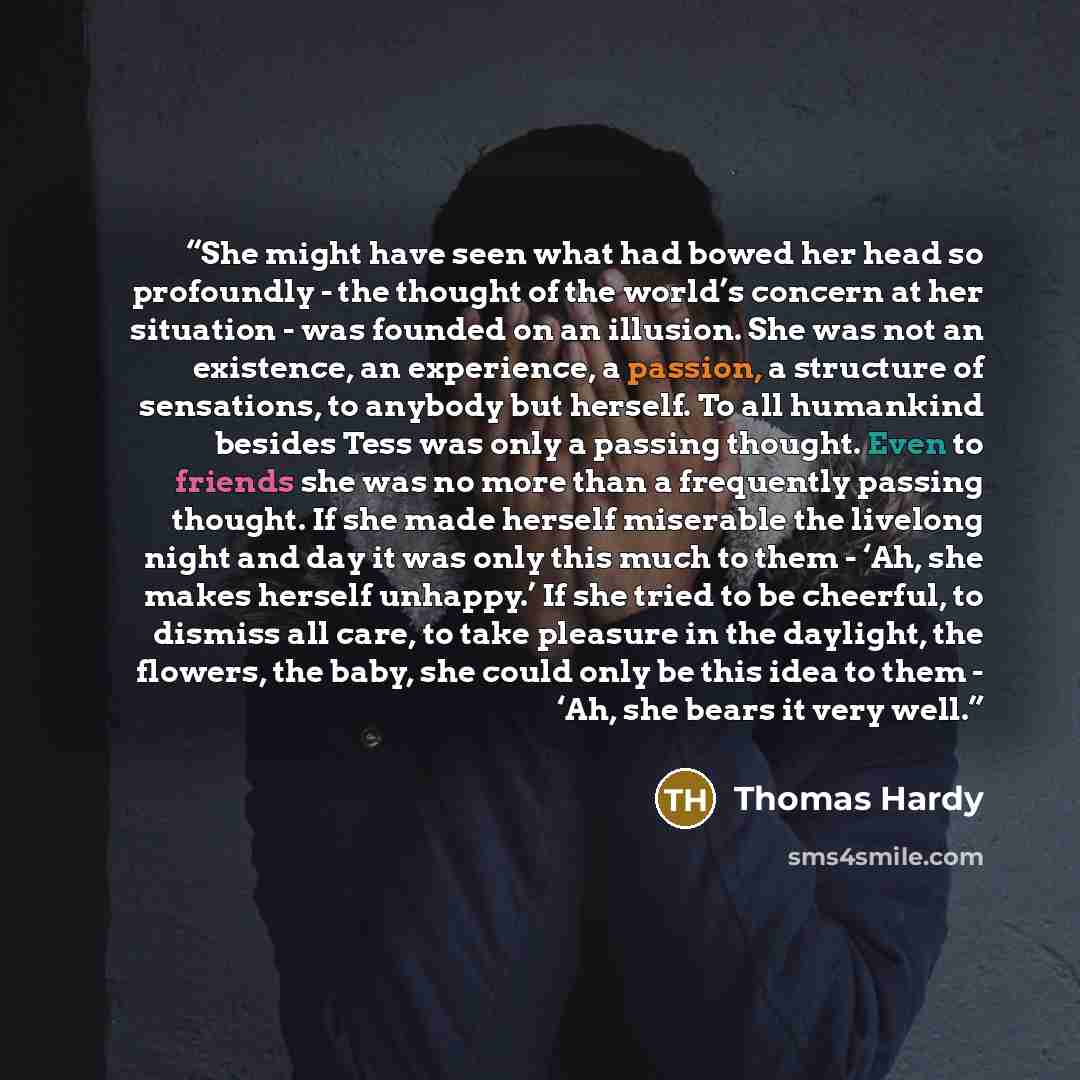 “She might have seen what had bowed her head so profoundly - the thought of the world’s concern at her situation - was founded on an illusion. She was not an existence, an experience, a passion, a structure of sensations, to anybody but herself. To all humankind besides Tess was only a passing…” quote by Thomas Hardy
