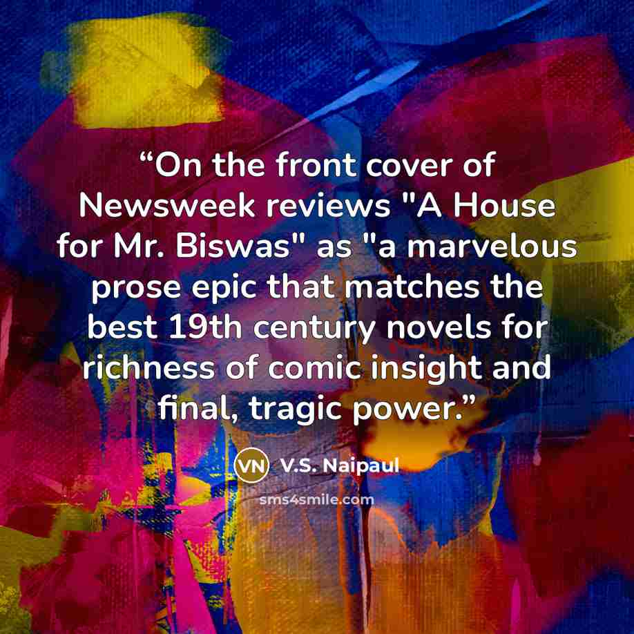 “On the front cover of Newsweek reviews "A House for Mr. Biswas" as "a marvelous prose epic that matches the best 19th century novels for richness of comic insight and final, tragic power.” quote by V.S. Naipaul