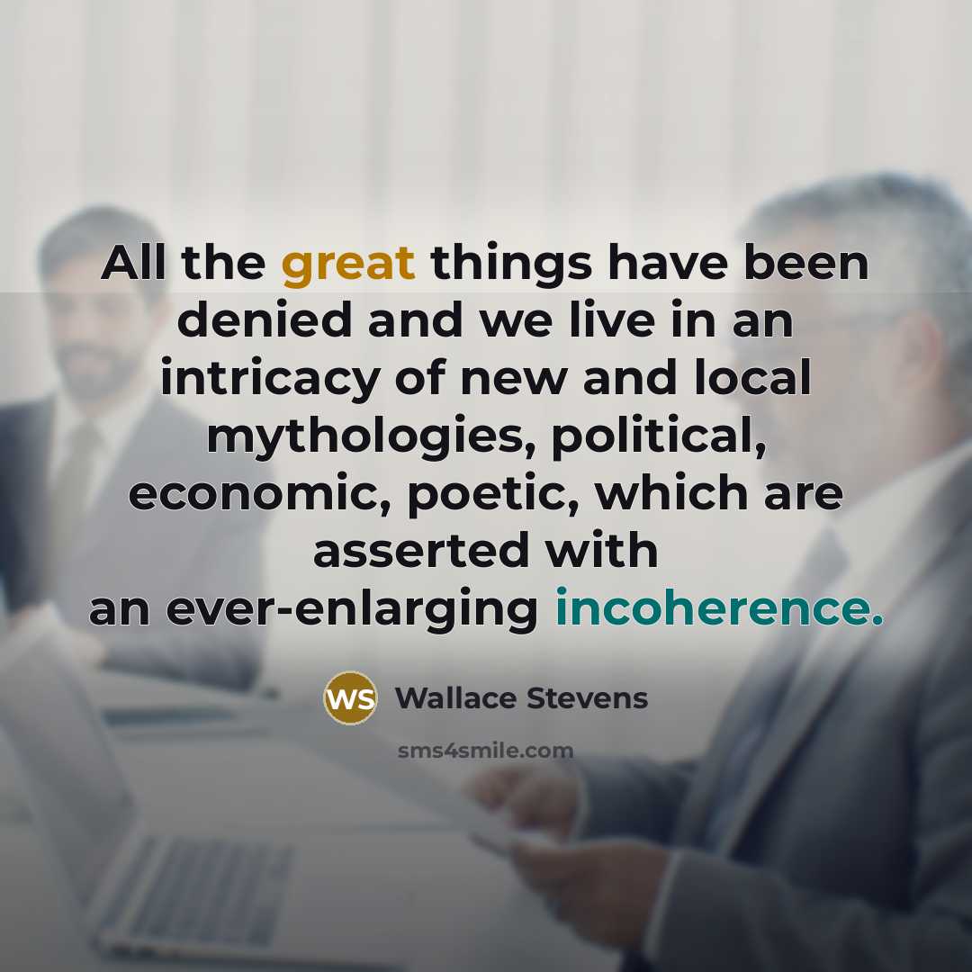 “All the great things have been denied and we live in an intricacy of new and local mythologies, political, economic, poetic, which are asserted with an ever-enlarging incoherence.” quote by Wallace Stevens