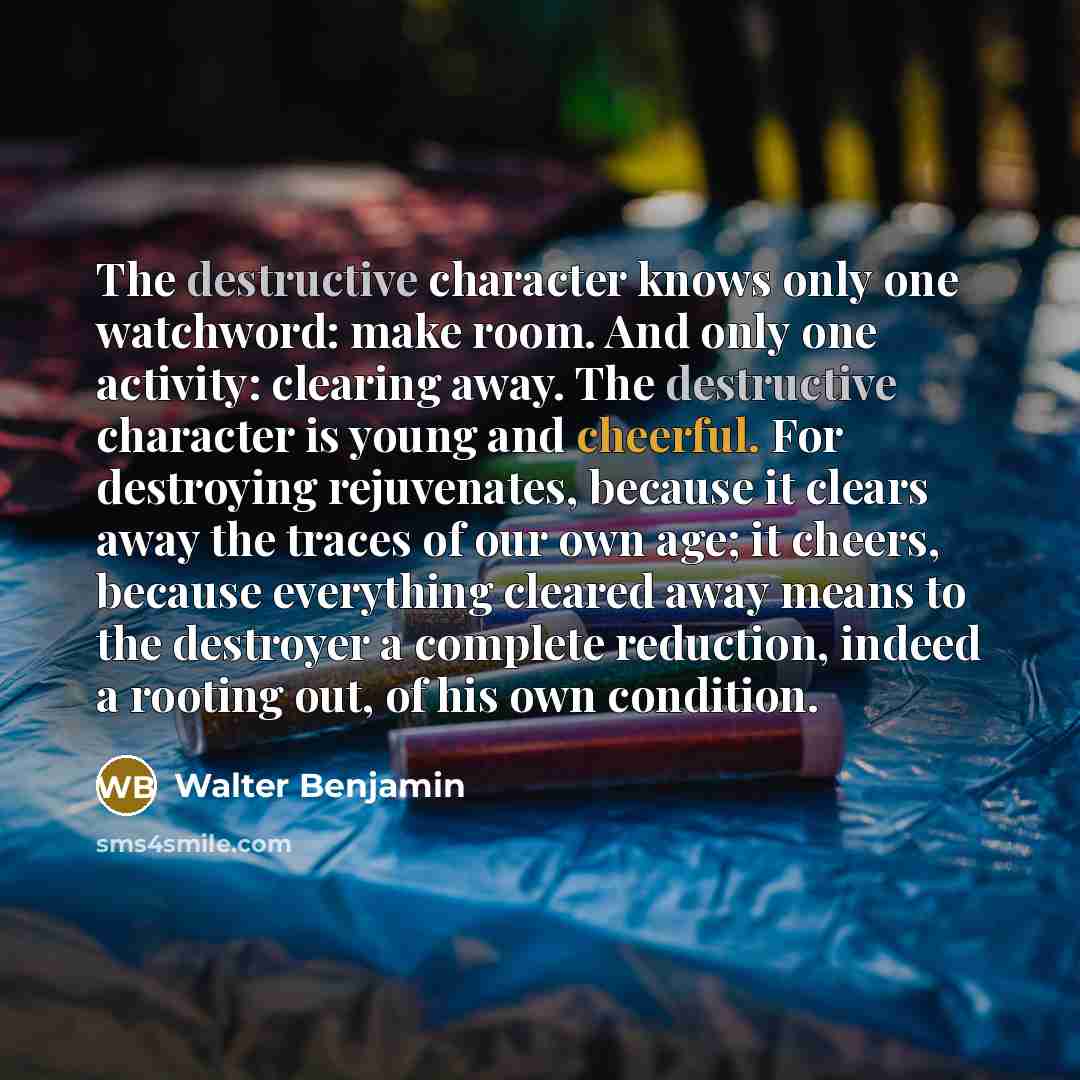 “The destructive character knows only one watchword: make room. And only one activity: clearing away. The destructive character is young and cheerful. For destroying rejuvenates, because it clears away the traces of our own age; it cheers, because everything cleared away means to the destroyer a…” quote by Walter Benjamin