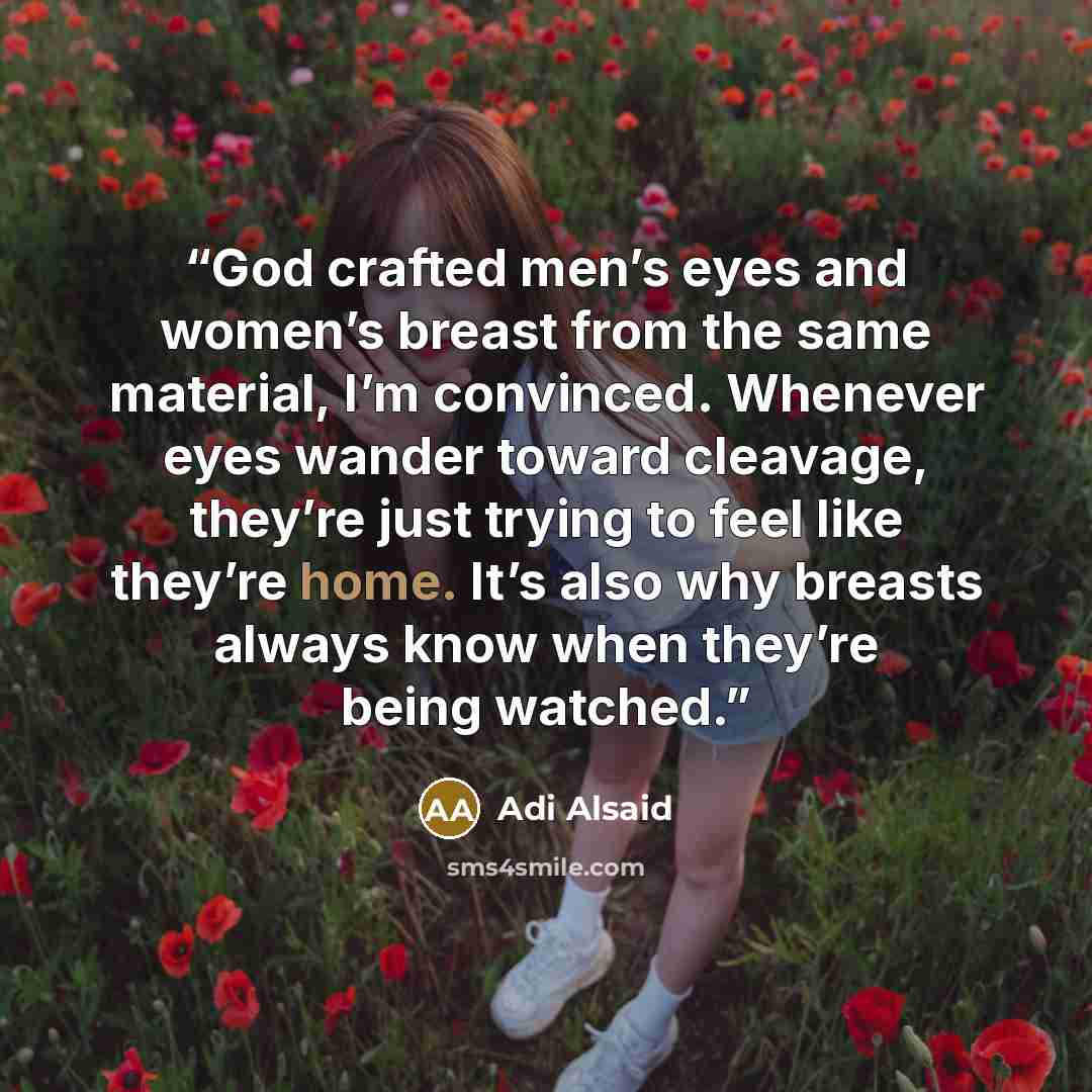 “God crafted men’s eyes and women’s breast from the same material, I’m convinced. Whenever eyes wander toward cleavage, they’re just trying to feel like they’re home. It’s also why breasts always know when they’re being watched.” quote by Adi Alsaid