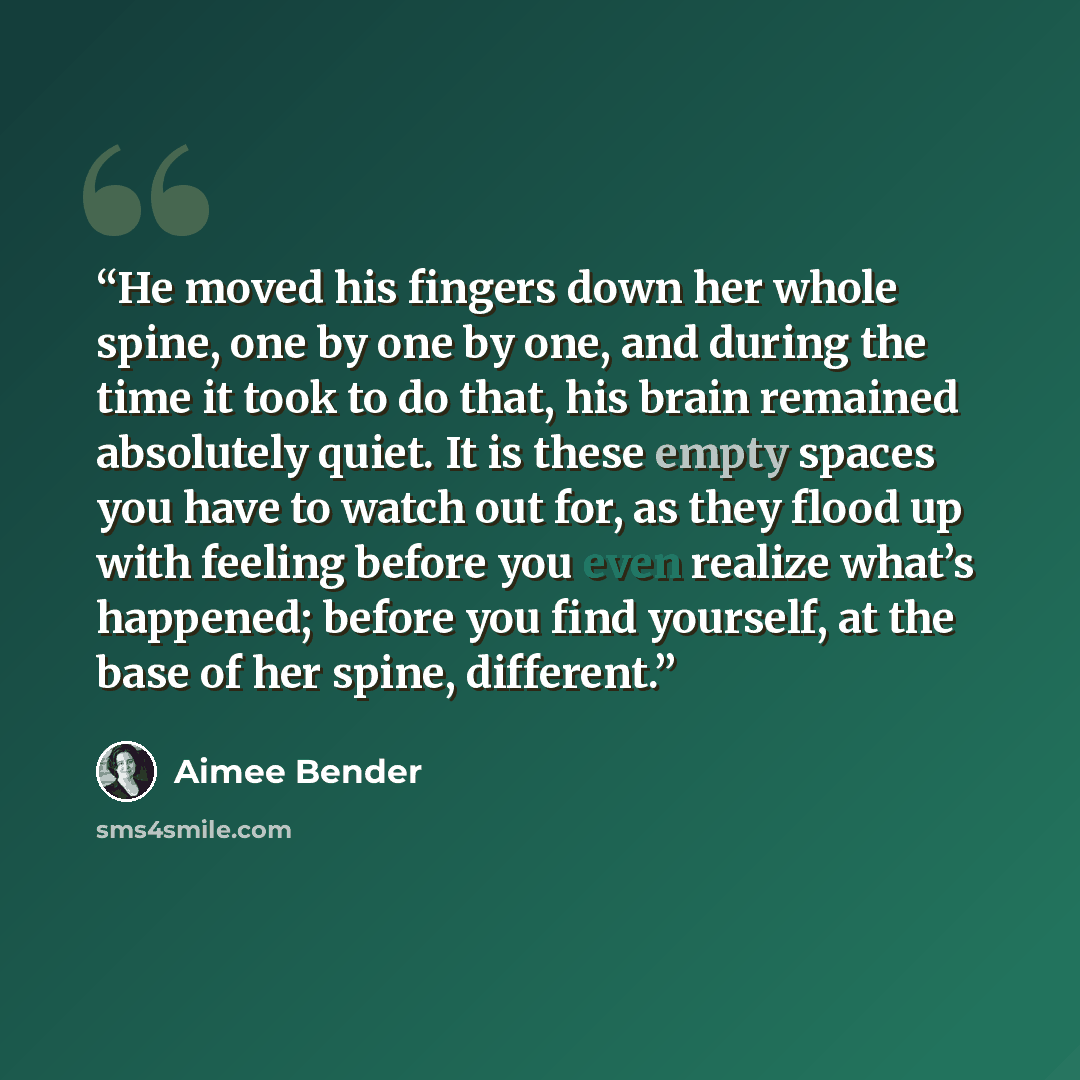 “He moved his fingers down her whole spine, one by one by one, and during the time it took to do that, his brain remained absolutely quiet. It is these empty spaces you have to watch out for, as they flood up with feeling before you even realize what’s happened; before you find yourself, at the…” quote by Aimee Bender