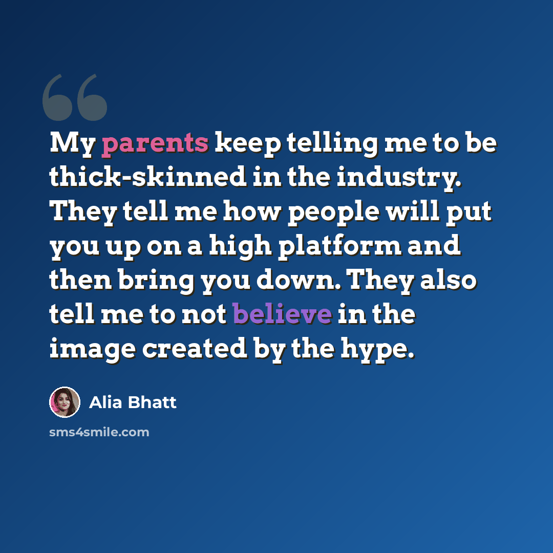 “My parents keep telling me to be thick-skinned in the industry. They tell me how people will put you up on a high platform and then bring you down. They also tell me to not believe in the image created by the hype.” quote by Alia Bhatt
