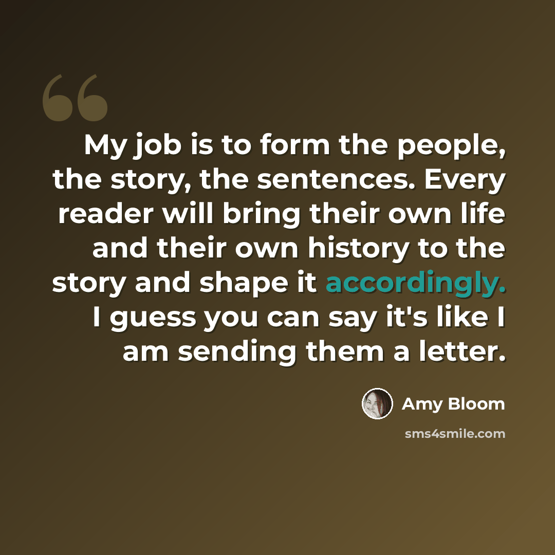 “My job is to form the people, the story, the sentences. Every reader will bring their own life and their own history to the story and shape it accordingly. I guess you can say it's like I am sending them a letter.” quote by Amy Bloom