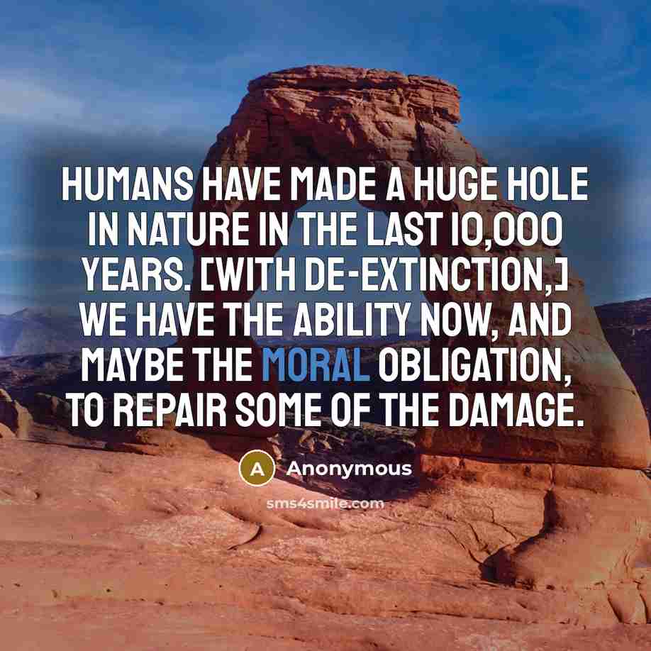 “Humans have made a huge hole in nature in the last 10,000 years. [With de-extinction,] we have the ability now, and maybe the moral obligation, to repair some of the damage.” quote by Anonymous