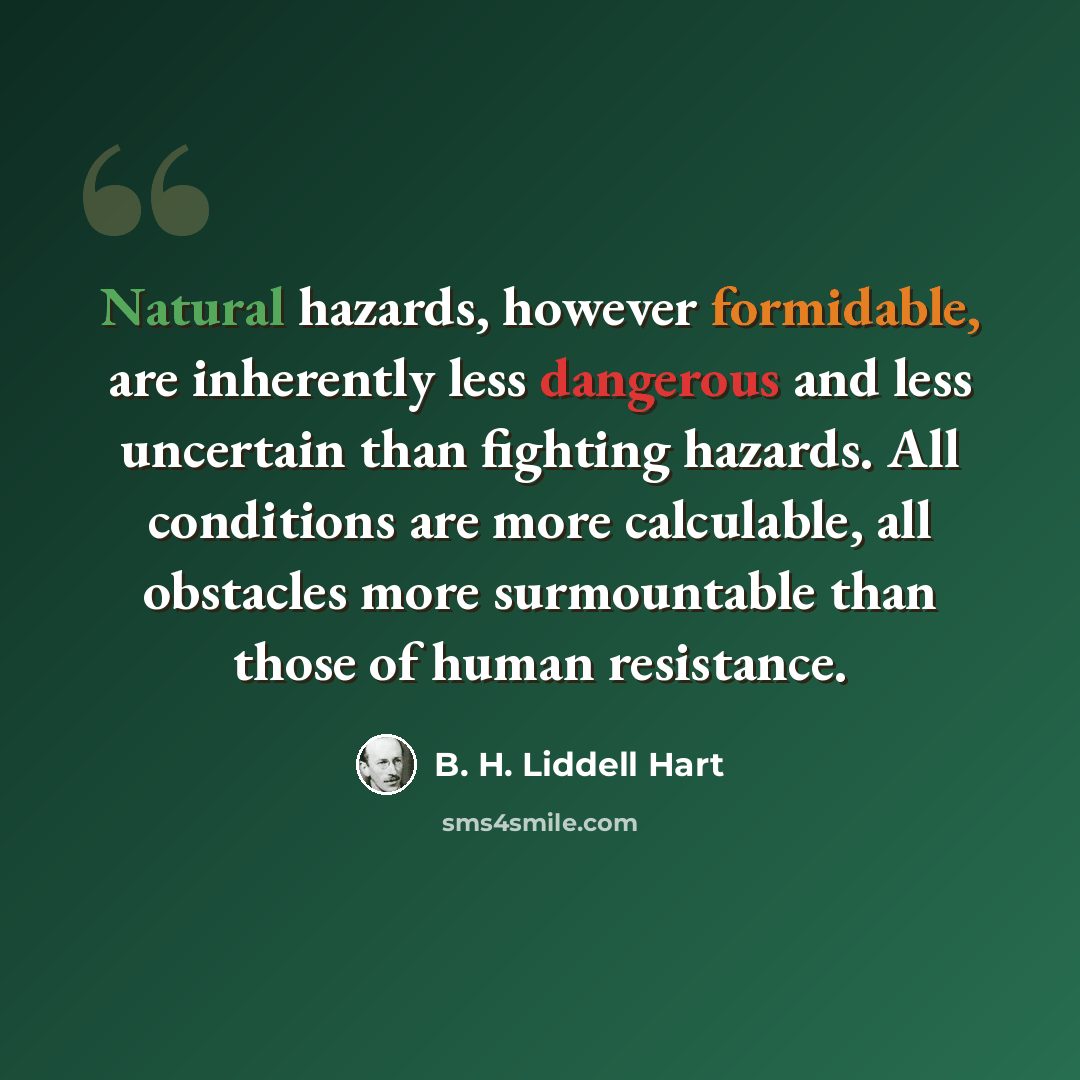 “Natural hazards, however formidable, are inherently less dangerous and less uncertain than fighting hazards. All conditions are more calculable, all obstacles more surmountable than those of human resistance.” quote by B. H. Liddell Hart
