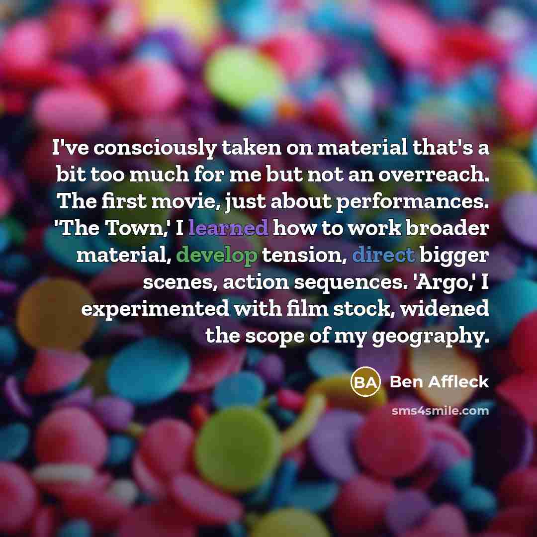 “I've consciously taken on material that's a bit too much for me but not an overreach. The first movie, just about performances. 'The Town,' I learned how to work broader material, develop tension, direct bigger scenes, action sequences. 'Argo,' I experimented with film stock, widened the scope of…” quote by Ben Affleck