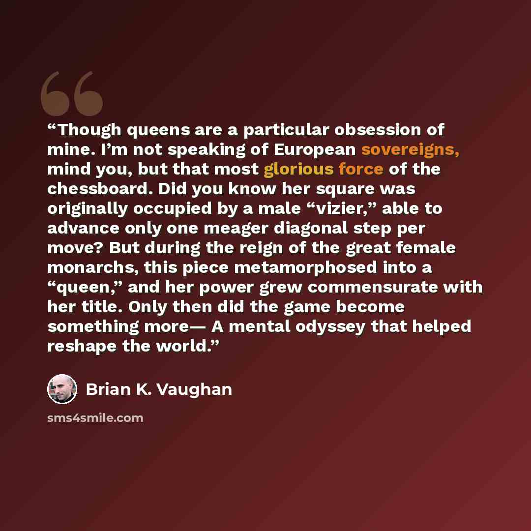 “Though queens are a particular obsession of mine. I’m not speaking of European sovereigns, mind you, but that most glorious force of the chessboard. Did you know her square was originally occupied by a male “vizier,” able to advance only one meager diagonal step per move? But during the reign of…” quote by Brian K. Vaughan