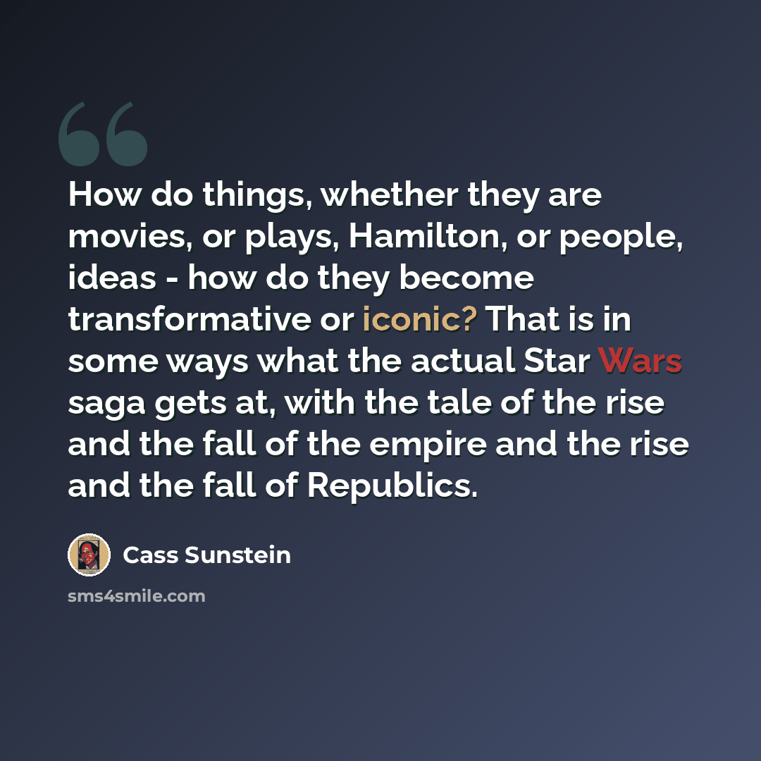 “How do things, whether they are movies, or plays, Hamilton, or people, ideas - how do they become transformative or iconic? That is in some ways what the actual Star Wars saga gets at, with the tale of the rise and the fall of the empire and the rise and the fall of Republics.” quote by Cass Sunstein