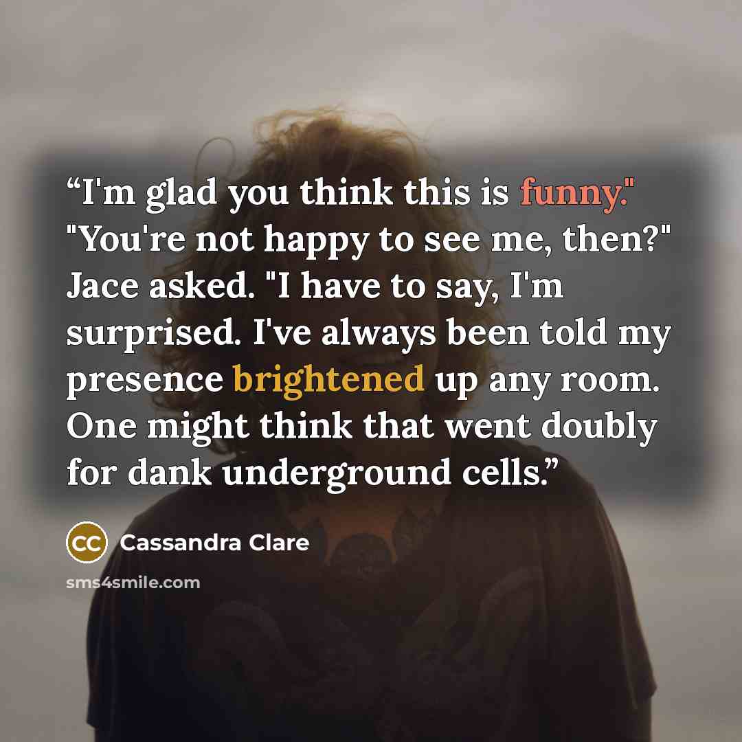 “I'm glad you think this is funny." "You're not happy to see me, then?" Jace asked. "I have to say, I'm surprised. I've always been told my presence brightened up any room. One might think that went doubly for dank underground cells.” quote by Cassandra Clare