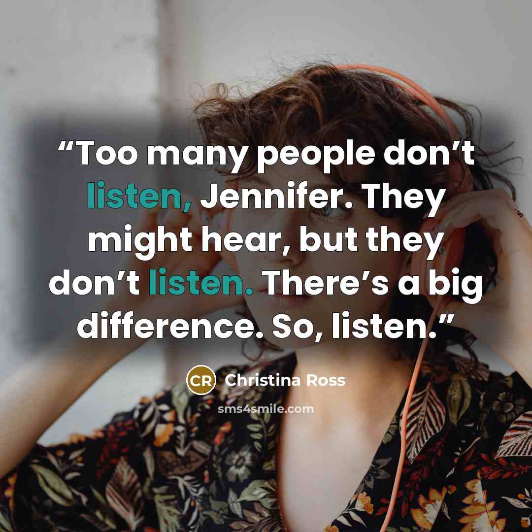 “Too many people don’t listen, Jennifer. They might hear, but they don’t listen. There’s a big difference. So, listen.” quote by Christina Ross
