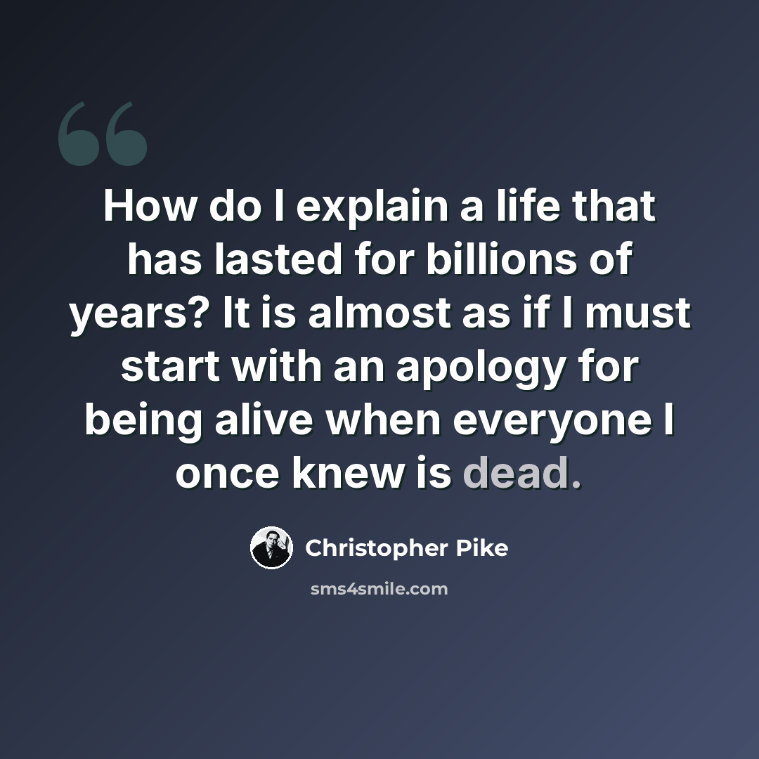 “How do I explain a life that has lasted for billions of years? It is almost as if I must start with an apology for being alive when everyone I once knew is dead.” quote by Christopher Pike