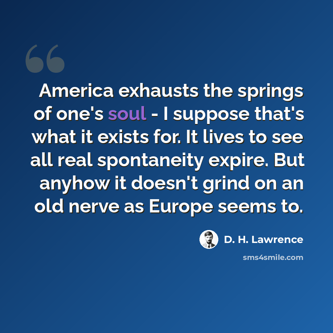 “America exhausts the springs of one's soul - I suppose that's what it exists for. It lives to see all real spontaneity expire. But anyhow it doesn't grind on an old nerve as Europe seems to.” quote by D. H. Lawrence
