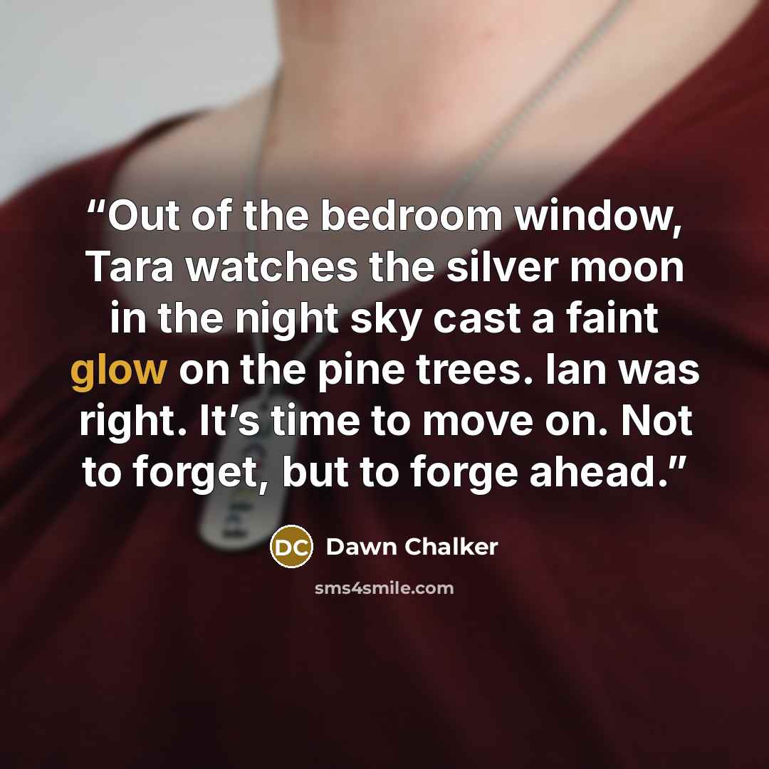 “Out of the bedroom window, Tara watches the silver moon in the night sky cast a faint glow on the pine trees. Ian was right. It’s time to move on. Not to forget, but to forge ahead.” quote by Dawn Chalker