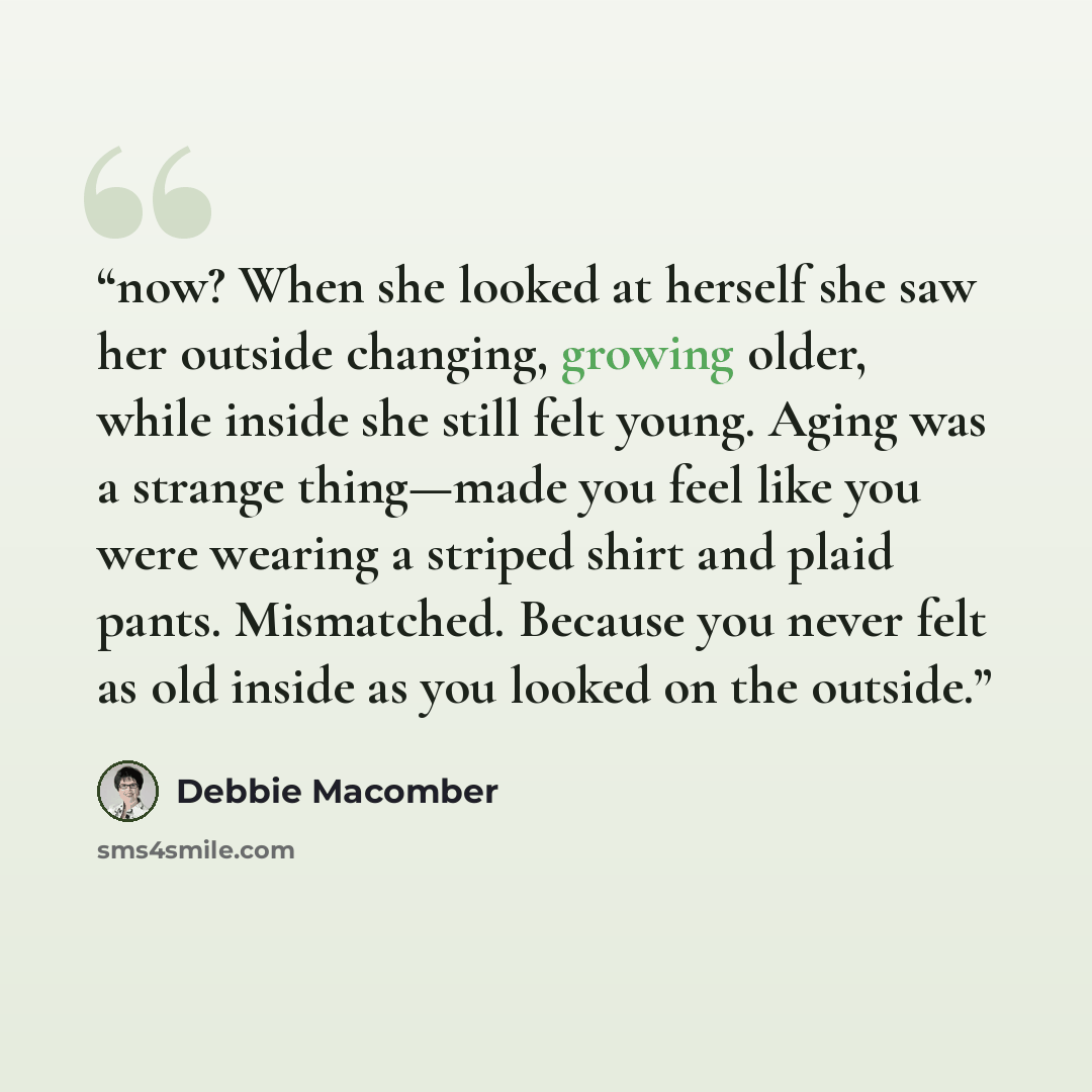 “now? When she looked at herself she saw her outside changing, growing older, while inside she still felt young. Aging was a strange thing—made you feel like you were wearing a striped shirt and plaid pants. Mismatched. Because you never felt as old inside as you looked on the outside.” quote by Debbie Macomber