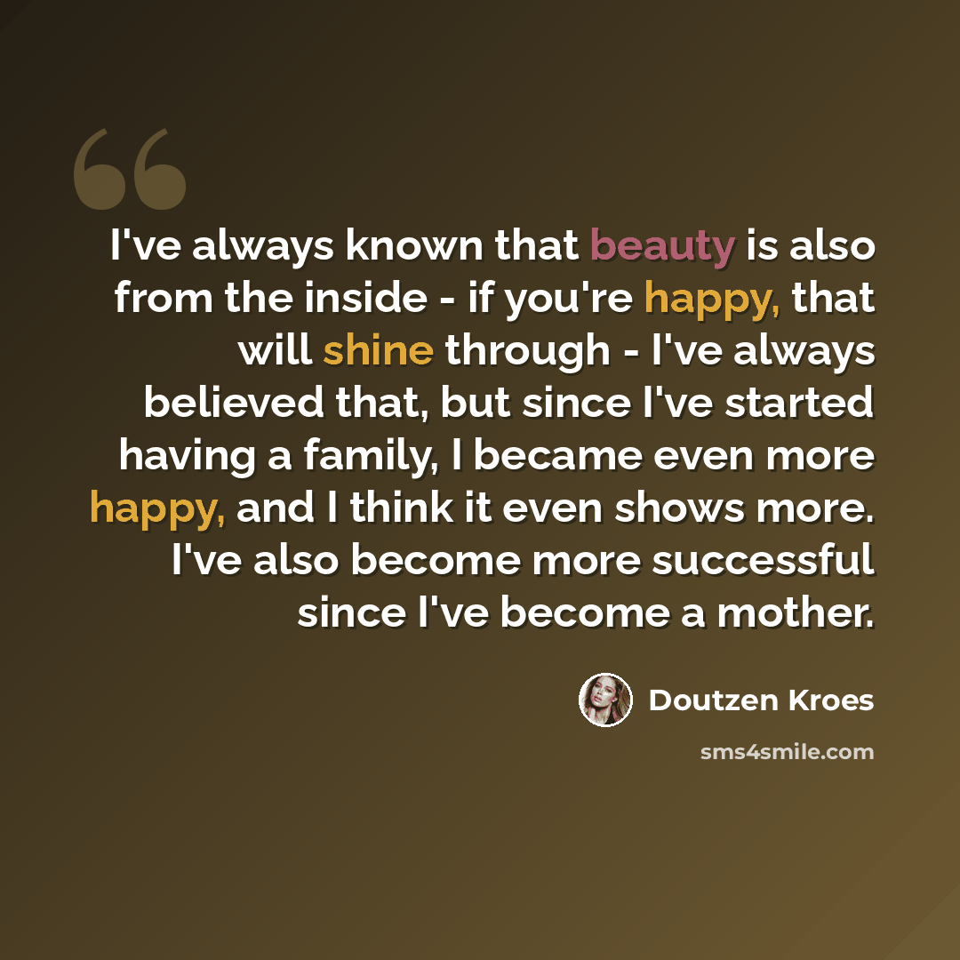 “I've always known that beauty is also from the inside - if you're happy, that will shine through - I've always believed that, but since I've started having a family, I became even more happy, and I think it even shows more. I've also become more successful since I've become a mother.” quote by Doutzen Kroes